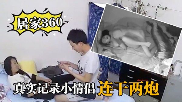 居家360真实记录小情侣在家里啪啪 啪连干两炮