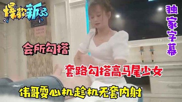 【会所勾搭】套路勾搭高马尾少女，伟哥趁机耍心机无套内射
