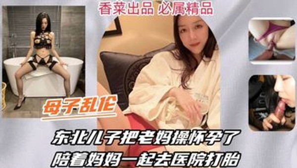 【母子乱伦】东北儿子把老妈操怀孕了，陪着妈妈一起去医院打胎！